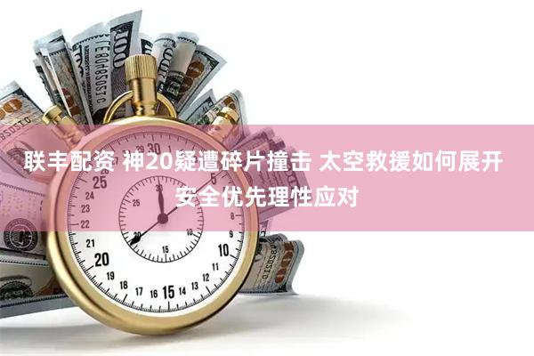 联丰配资 神20疑遭碎片撞击 太空救援如何展开 安全优先理性应对