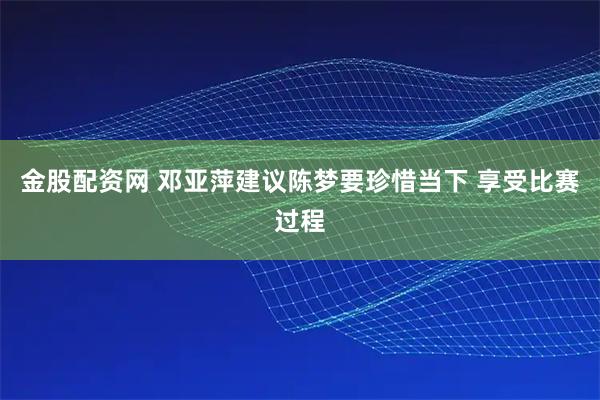 金股配资网 邓亚萍建议陈梦要珍惜当下 享受比赛过程