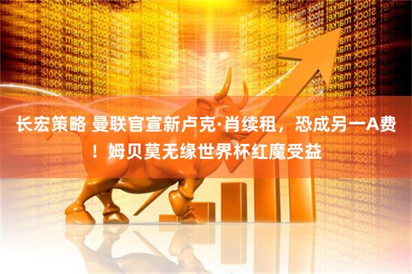 长宏策略 曼联官宣新卢克·肖续租，恐成另一A费！姆贝莫无缘世界杯红魔受益