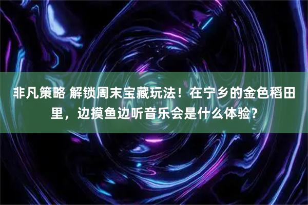 非凡策略 解锁周末宝藏玩法！在宁乡的金色稻田里，边摸鱼边听音乐会是什么体验？