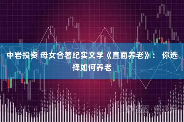 中岩投资 母女合著纪实文学《直面养老》： 你选择如何养老