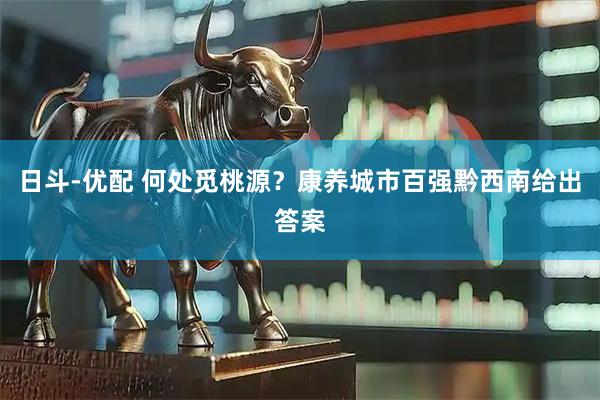 日斗-优配 何处觅桃源？康养城市百强黔西南给出答案