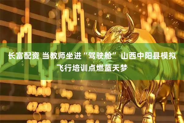 长富配资 当教师坐进“驾驶舱” 山西中阳县模拟飞行培训点燃蓝天梦