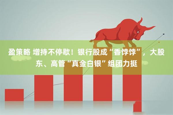 盈策略 增持不停歇！银行股成“香饽饽”，大股东、高管“真金白银”组团力挺