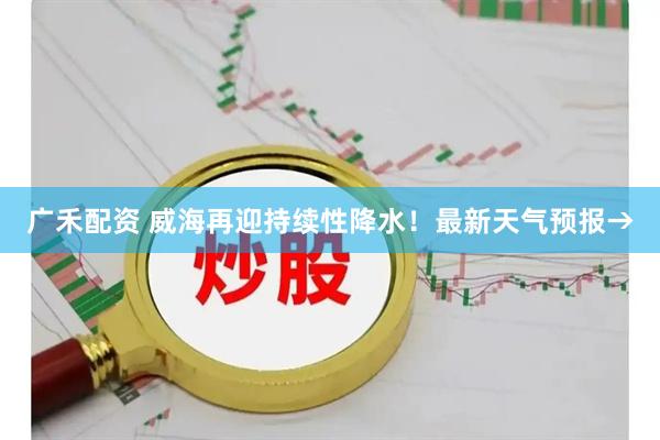 广禾配资 威海再迎持续性降水！最新天气预报→