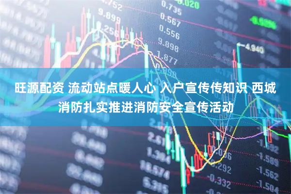 旺源配资 流动站点暖人心 入户宣传传知识 西城消防扎实推进消防安全宣传活动