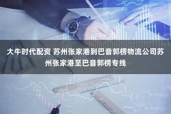 大牛时代配资 苏州张家港到巴音郭楞物流公司苏州张家港至巴音郭楞专线