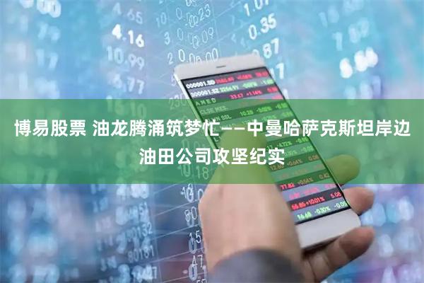 博易股票 油龙腾涌筑梦忙——中曼哈萨克斯坦岸边油田公司攻坚纪实