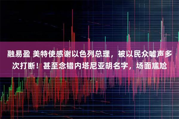 融易盈 美特使感谢以色列总理，被以民众嘘声多次打断！甚至念错内塔尼亚胡名字，场面尴尬