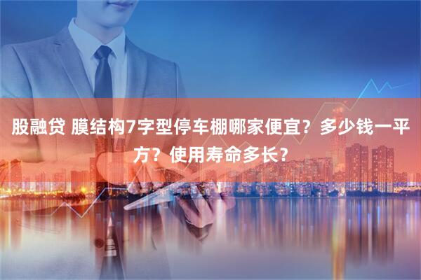 股融贷 膜结构7字型停车棚哪家便宜？多少钱一平方？使用寿命多长？