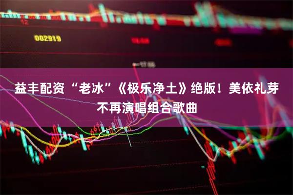 益丰配资 “老冰”《极乐净土》绝版！美依礼芽不再演唱组合歌曲