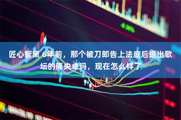 匠心智策 6年前，那个被刀郎告上法庭后退出歌坛的降央卓玛，现在怎么样了