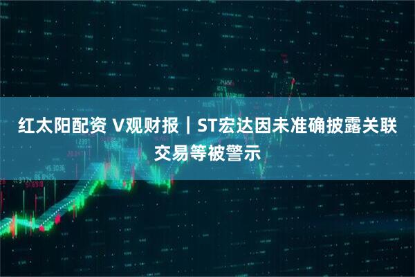 红太阳配资 V观财报｜ST宏达因未准确披露关联交易等被警示