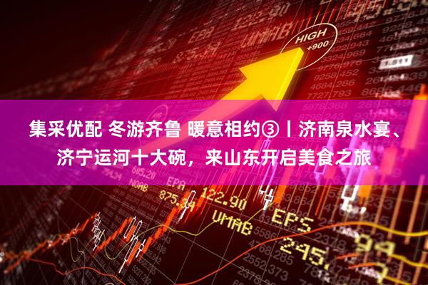 集采优配 冬游齐鲁 暖意相约③丨济南泉水宴、济宁运河十大碗，来山东开启美食之旅