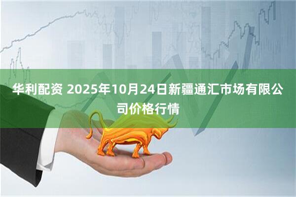 华利配资 2025年10月24日新疆通汇市场有限公司价格行情