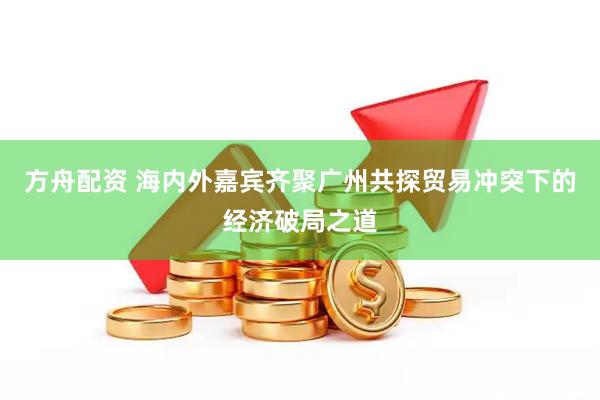 方舟配资 海内外嘉宾齐聚广州共探贸易冲突下的经济破局之道