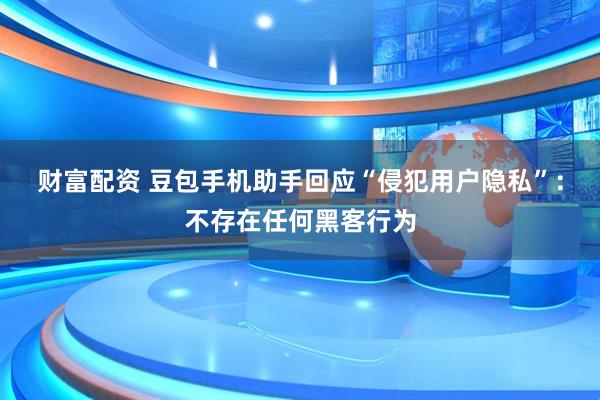 财富配资 豆包手机助手回应“侵犯用户隐私”：不存在任何黑客行为