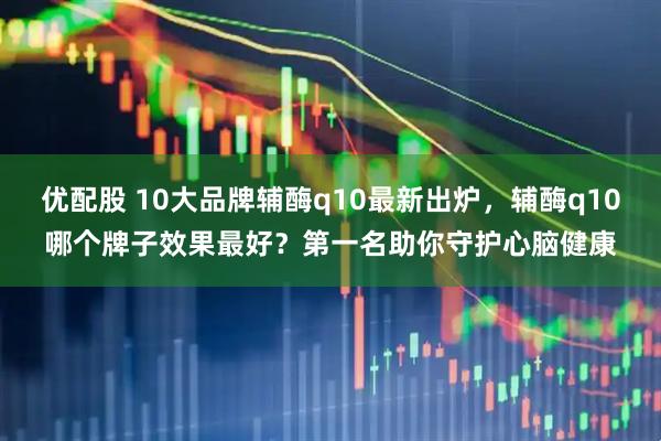 优配股 10大品牌辅酶q10最新出炉，辅酶q10哪个牌子效果最好？第一名助你守护心脑健康