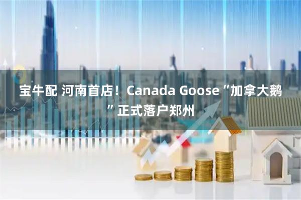 宝牛配 河南首店！Canada Goose“加拿大鹅”正式落户郑州