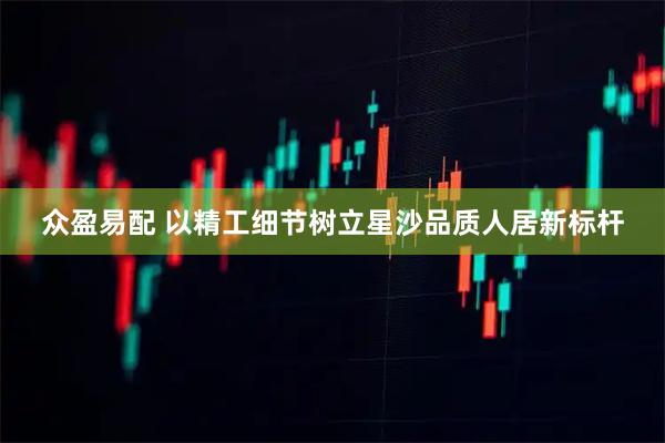 众盈易配 以精工细节树立星沙品质人居新标杆