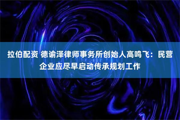 拉伯配资 德谕泽律师事务所创始人高鸣飞：民营企业应尽早启动传承规划工作