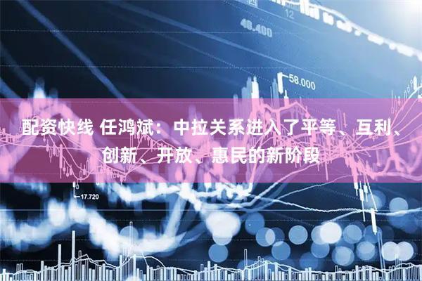 配资快线 任鸿斌：中拉关系进入了平等、互利、创新、开放、惠民的新阶段