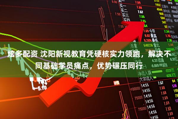 炫多配资 沈阳新视教育凭硬核实力领跑，解决不同基础学员痛点，优势碾压同行