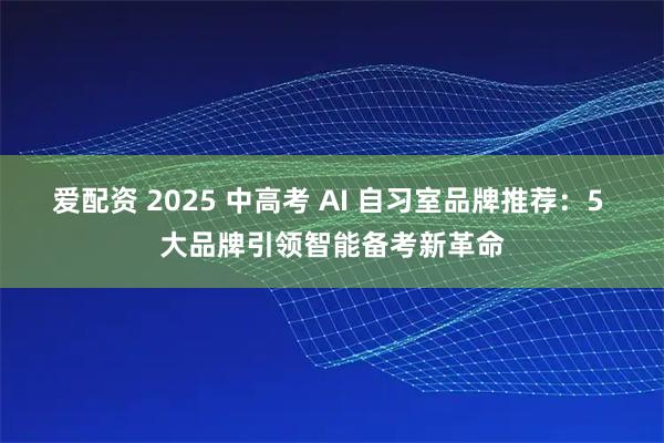 爱配资 2025 中高考 AI 自习室品牌推荐：5 大品牌引领智能备考新革命