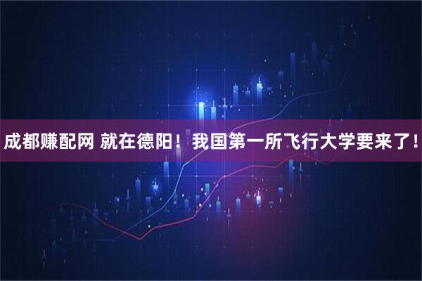成都赚配网 就在德阳！我国第一所飞行大学要来了！