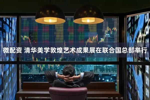 微配资 清华美学敦煌艺术成果展在联合国总部举行