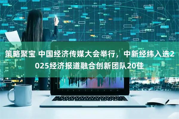 策略聚宝 中国经济传媒大会举行，中新经纬入选2025经济报道融合创新团队20佳