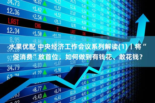 水果优配 中央经济工作会议系列解读(1)丨将“促消费”放首位，如何做到有钱花、敢花钱？