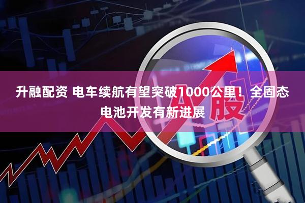 升融配资 电车续航有望突破1000公里！全固态电池开发有新进展