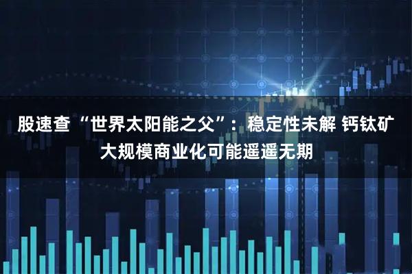 股速查 “世界太阳能之父”：稳定性未解 钙钛矿大规模商业化可能遥遥无期