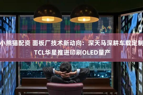 小熊猫配资 面板厂技术新动向：深天马深耕车载定制 TCL华星推进印刷OLED量产