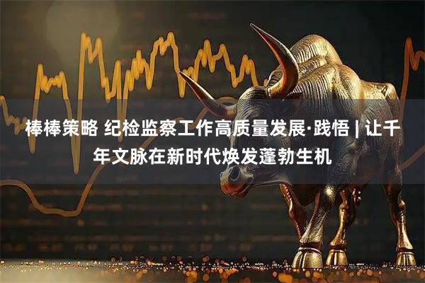 棒棒策略 纪检监察工作高质量发展·践悟 | 让千年文脉在新时代焕发蓬勃生机