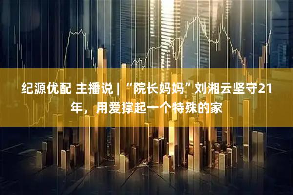 纪源优配 主播说 | “院长妈妈”刘湘云坚守21年，用爱撑起一个特殊的家