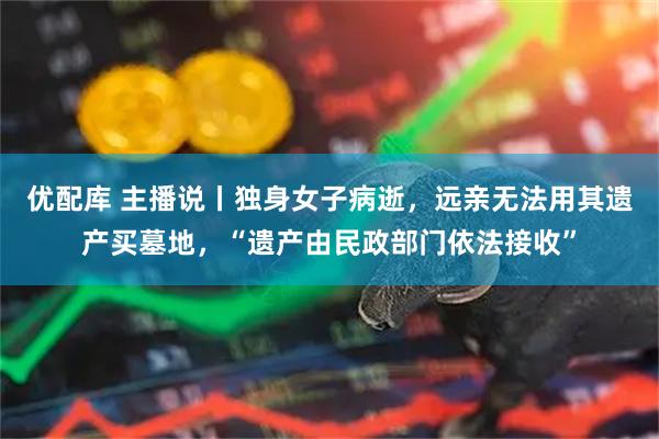 优配库 主播说丨独身女子病逝，远亲无法用其遗产买墓地，“遗产由民政部门依法接收”