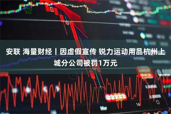安联 海量财经丨因虚假宣传 锐力运动用品杭州上城分公司被罚1万元