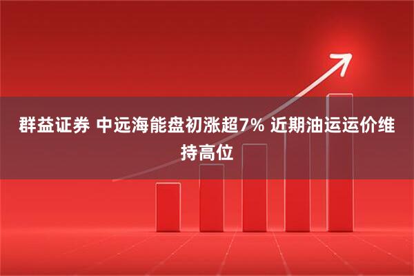 群益证券 中远海能盘初涨超7% 近期油运运价维持高位