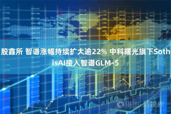 股鑫所 智谱涨幅持续扩大逾22% 中科曙光旗下SothisAI接入智谱GLM-5