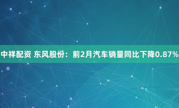 中祥配资 东风股份：前2月汽车销量同比下降0.87%