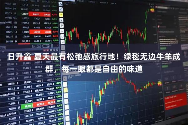 日升鑫 夏天最有松弛感旅行地！绿毯无边牛羊成群，每一眼都是自由的味道