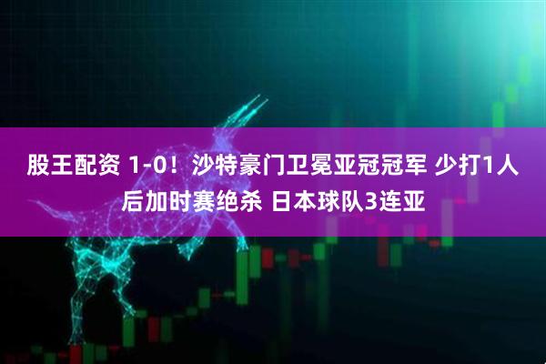股王配资 1-0！沙特豪门卫冕亚冠冠军 少打1人后加时赛绝杀 日本球队3连亚