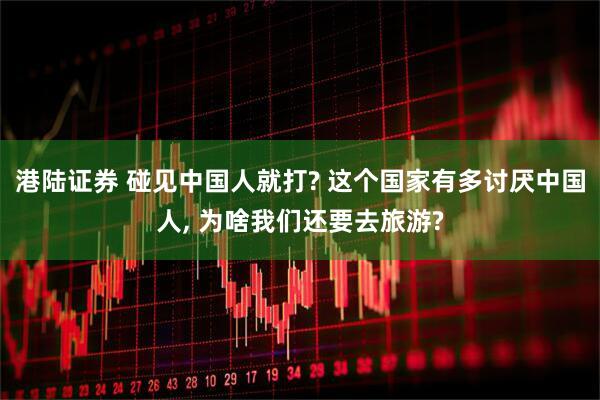 港陆证券 碰见中国人就打? 这个国家有多讨厌中国人, 为啥我们还要去旅游?